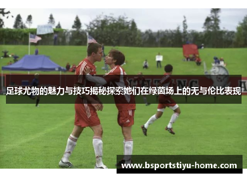 足球尤物的魅力与技巧揭秘探索她们在绿茵场上的无与伦比表现