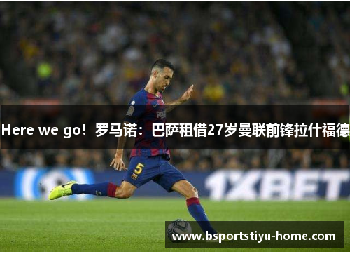 Here we go！罗马诺：巴萨租借27岁曼联前锋拉什福德