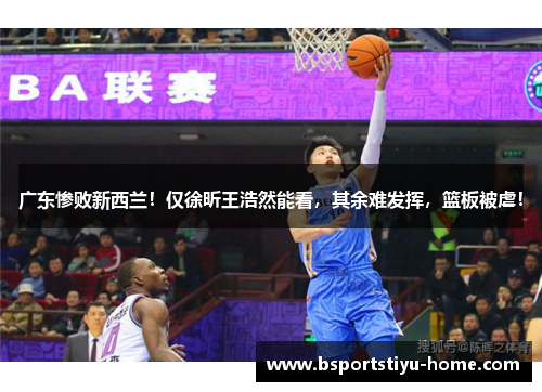 广东惨败新西兰！仅徐昕王浩然能看，其余难发挥，篮板被虐！