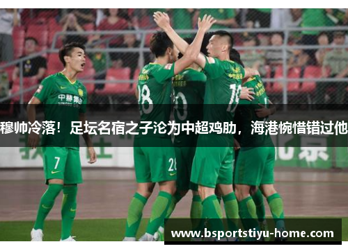 穆帅冷落！足坛名宿之子沦为中超鸡肋，海港惋惜错过他